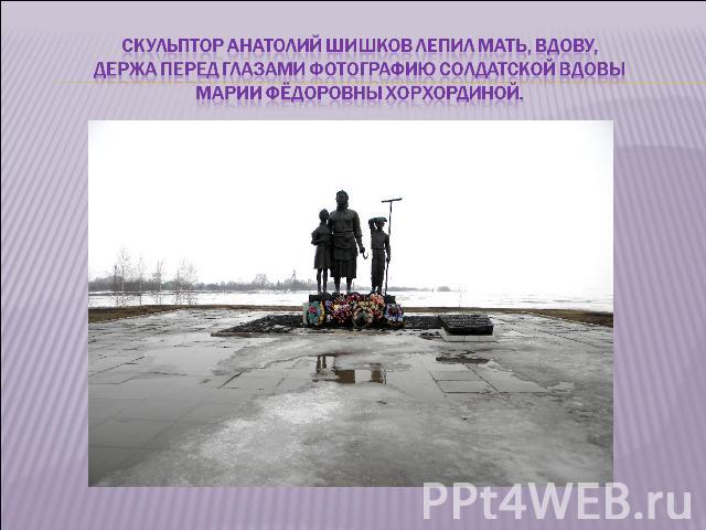 Скульптор Анатолий Шишков лепил мать, вдову, держа перед глазами фотографию солдатской вдовы Марии Фёдоровны Хорхординой.