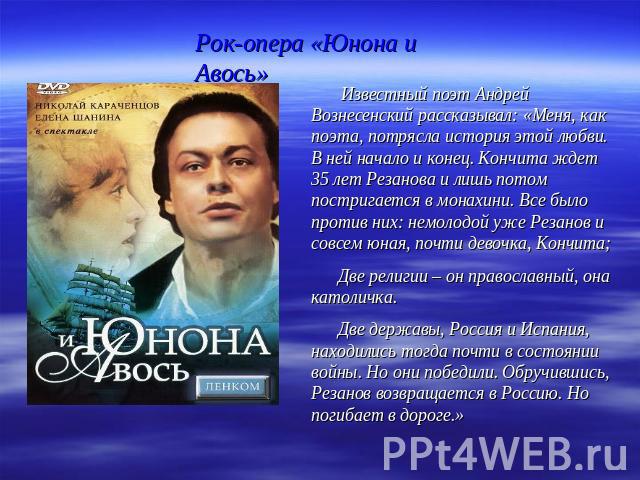 Рок-опера «Юнона и Авось» Известный поэт Андрей Вознесенский рассказывал: «Меня, как поэта, потрясла история этой любви. В ней начало и конец. Кончита ждет 35 лет Резанова и лишь потом постригается в монахини. Все было против них: немолодой уже Реза…