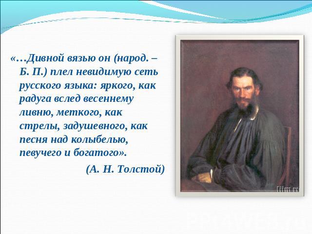 «…Дивной вязью он (народ. – Б. П.) плел невидимую сеть русского языка: яркого, как радуга вслед весеннему ливню, меткого, как стрелы, задушевного, как песня над колыбелью, певучего и богатого».(А. Н. Толстой)