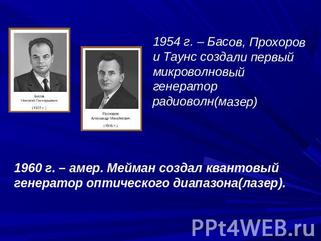 1954 г. – Басов, Прохоров и Таунс создали первый микроволновый генератор радиоволн(мазер)1960 г. – амер. Мейман создал квантовый генератор оптического диапазона(лазер).