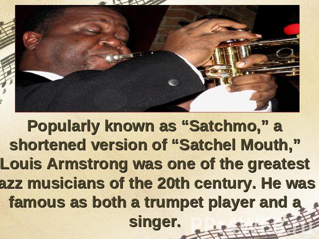 Popularly known as “Satchmo,” a shortened version of “Satchel Mouth,” Louis Armstrong was one of the greatest jazz musicians of the 20th century. He was famous as both a trumpet player and a singer.