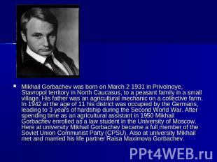 Mikhail Gorbachev was born on March 2 1931 in Privolnoye, Stavropol territory in