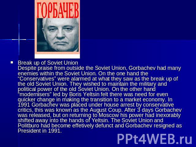 Break up of Soviet UnionDespite praise from outside the Soviet Union, Gorbachev had many enemies within the Soviet Union. On the one hand the “Conservatives” were alarmed at what they saw as the break up of the old Soviet Union. They wished to maint…