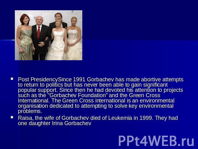 Post PresidencySince 1991 Gorbachev has made abortive attempts to return to politics but has never been able to gain significant popular support. Since then he had devoted his attention to projects such as the “Gorbachev Foundation” and the Green Cr…