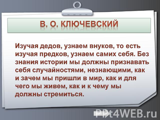 В. О. Ключевский Изучая дедов, узнаем внуков, то есть изучая предков, узнаем самих себя. Без знания истории мы должны признавать себя случайностями, незнающими, как и зачем мы пришли в мир, как и для чего мы живем, как и к чему мы должны стремиться.