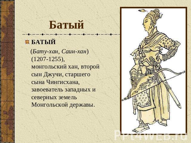 Батый БАТЫЙ (Бату-хан, Саин-хан) (1207-1255), монгольский хан, второй сын Джучи, старшего сына Чингисхана, завоеватель западных и северных земель Монгольской державы.