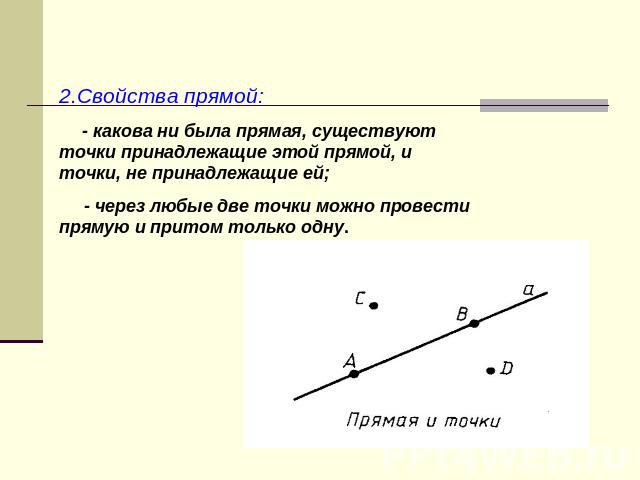 2.Свойства прямой: - какова ни была прямая, существуют точки принадлежащие этой прямой, и точки, не принадлежащие ей; - через любые две точки можно провести прямую и притом только одну.