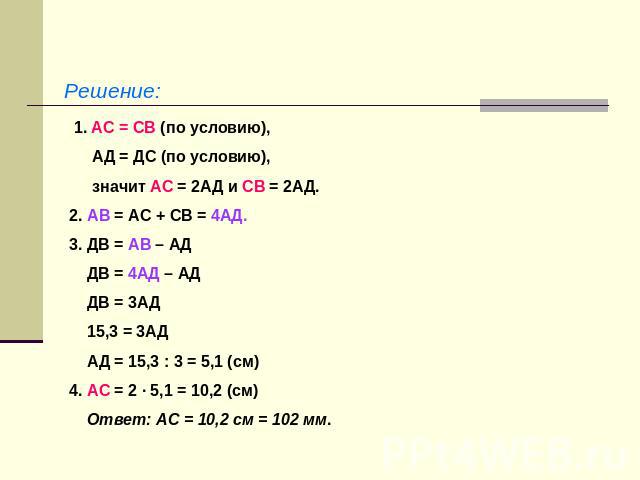 Решение: 1. АС = СВ (по условию), АД = ДС (по условию), значит АС = 2АД и СВ = 2АД.2. АВ = АС + СВ = 4АД.3. ДВ = АВ – АД ДВ = 4АД – АД ДВ = 3АД 15,3 = 3АД АД = 15,3 : 3 = 5,1 (см)4. АС = 2 · 5,1 = 10,2 (см) Ответ: АС = 10,2 см = 102 мм.