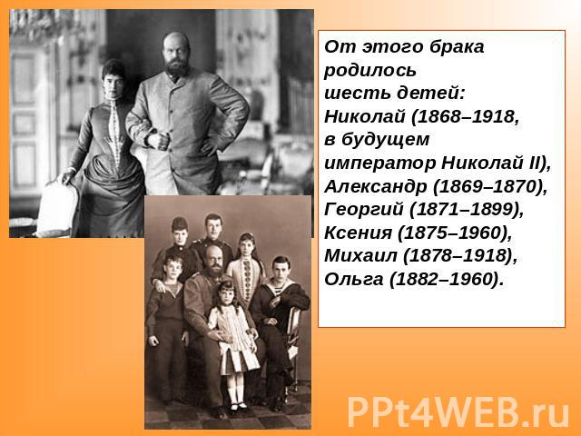 От этого брака родилось шесть детей: Николай (1868–1918, в будущем император Николай II), Александр (1869–1870), Георгий (1871–1899), Ксения (1875–1960), Михаил (1878–1918), Ольга (1882–1960).