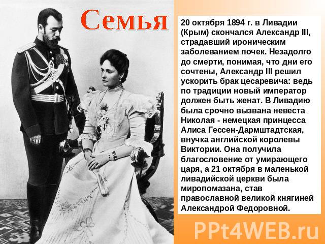 Семья20 октября 1894 г. в Ливадии (Крым) скончался Александр III, страдавший ироническим заболеванием почек. Незадолго до смерти, понимая, что дни его сочтены, Александр III решил ускорить брак цесаревича: ведь по традиции новый император должен быт…