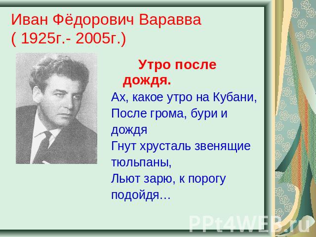 Иван Фёдорович Варавва( 1925г.- 2005г.) Утро после дождя.Ах, какое утро на Кубани,После грома, бури и дождяГнут хрусталь звенящиетюльпаны,Льют зарю, к порогуподойдя…