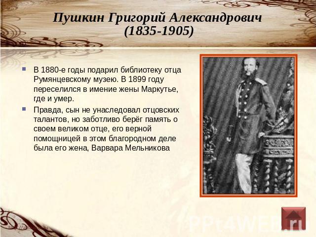 Пушкин Григорий Александрович (1835-1905) В 1880-е годы подарил библиотеку отца Румянцевскому музею. В 1899 году переселился в имение жены Маркутье, где и умер.Правда, сын не унаследовал отцовских талантов, но заботливо берёг память о своем великом …