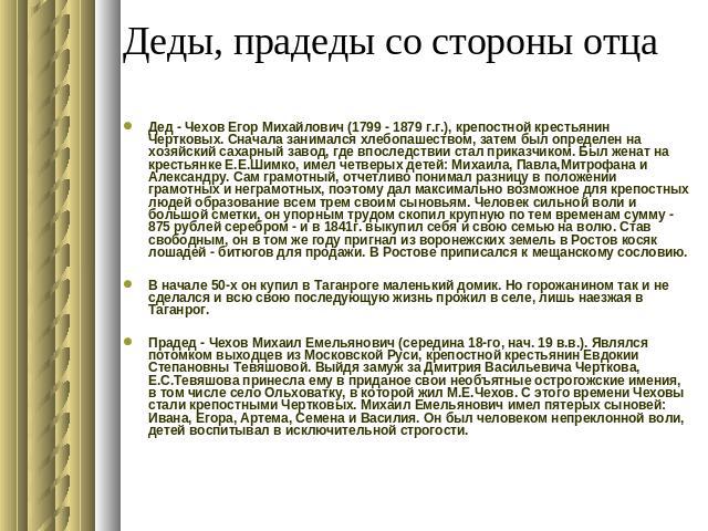 Деды, прадеды со стороны отца Дед - Чехов Егор Михайлович (1799 - 1879 г.г.), крепостной крестьянин Чертковых. Сначала занимался хлебопашеством, затем был определен на хозяйский сахарный завод, где впоследствии стал приказчиком. Был женат на крестья…