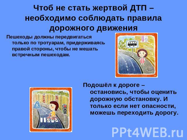 Чтоб не стать жертвой ДТП – необходимо соблюдать правила дорожного движения Пешеходы должны передвигаться только по тротуарам, придерживаясь правой стороны, чтобы не мешать встречным пешеходам.Подошёл к дороге – остановись, чтобы оценить дорожную об…