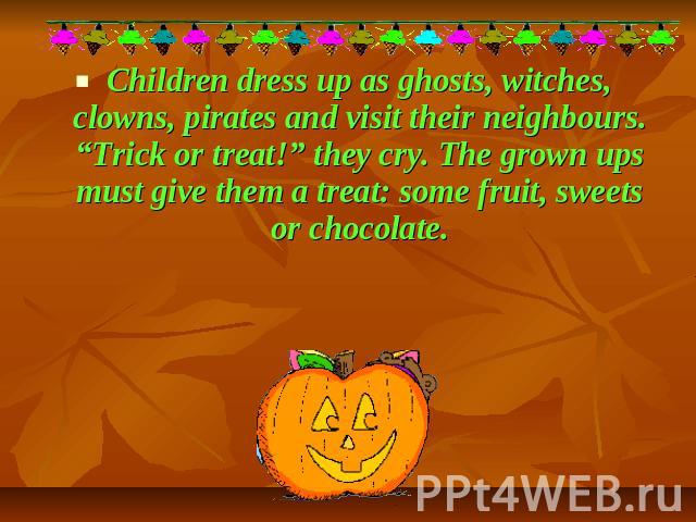 Children dress up as ghosts, witches, clowns, pirates and visit their neighbours. “Trick or treat!” they cry. The grown ups must give them a treat: some fruit, sweets or chocolate.