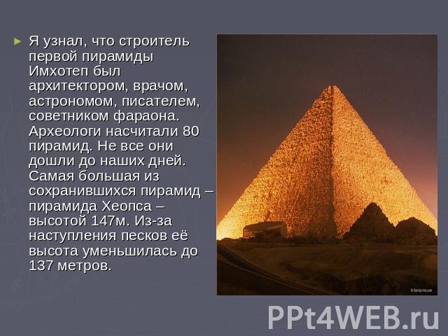 Я узнал, что строитель первой пирамиды Имхотеп был архитектором, врачом, астрономом, писателем, советником фараона. Археологи насчитали 80 пирамид. Не все они дошли до наших дней. Самая большая из сохранившихся пирамид – пирамида Хеопса – высотой 14…