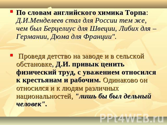 По словам английского химика Торпа: Д.И.Менделеев стал для России тем же, чем был Берцелиус для Швеции, Либих для –Германии, Дюма для Франции