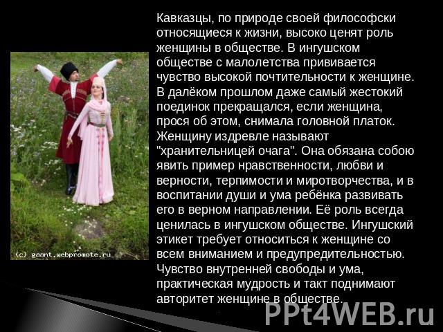 Кавказцы, по природе своей философски относящиеся к жизни, высоко ценят роль женщины в обществе. В ингушском обществе с малолетства прививается чувство высокой почтительности к женщине. В далёком прошлом даже самый жестокий поединок прекращался, есл…