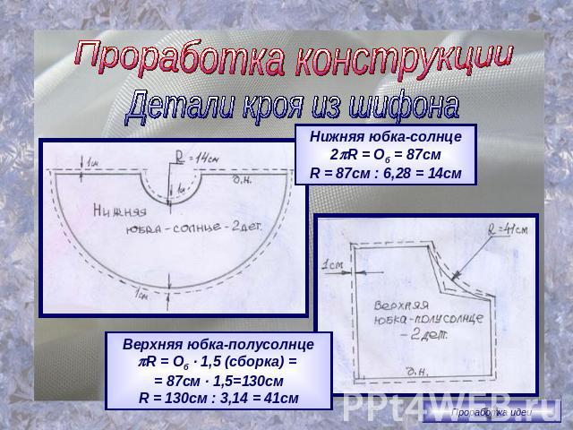 Проработка конструкцииДетали кроя из шифонаНижняя юбка-солнце2R = Об = 87смR = 87см : 6,28 = 14смВерхняя юбка-полусолнцеR = Об · 1,5 (сборка) = = 87см · 1,5=130смR = 130см : 3,14 = 41см