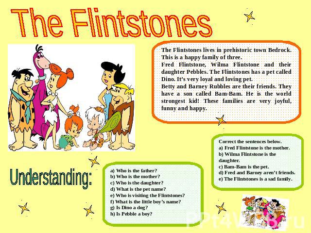 The FlintstonesThe Flintstones lives in prehistoric town Bedrock. This is a happy family of three.Fred Flintstone, Wilma Flintstone and their daughter Pebbles. The Flintstones has a pet called Dino. It’s very loyal and loving pet.Betty and Barney Ru…