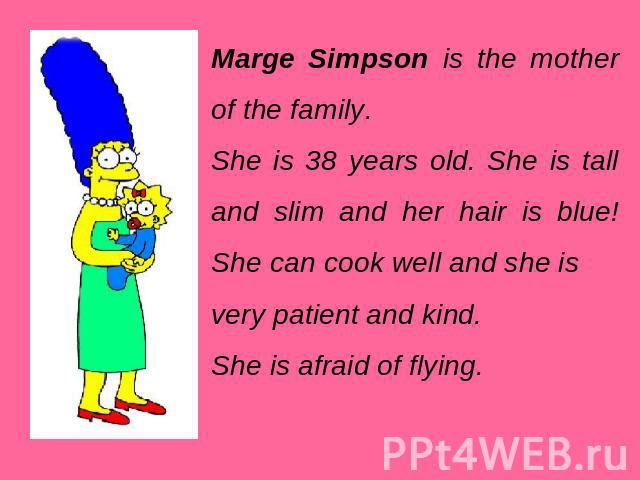 Marge Simpson is the mother of the family. She is 38 years old. She is tall and slim and her hair is blue! She can cook well and she is very patient and kind. She is afraid of flying.