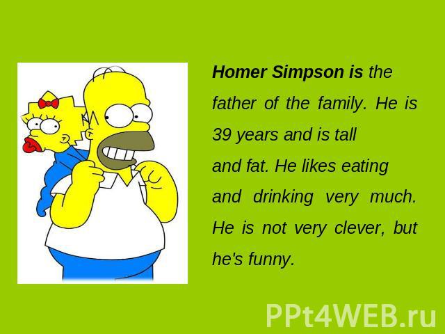 Homer Simpson is the father of the family. He is 39 years and is tall and fat. He likes eating and drinking very much. He is not very clever, but he's funny.