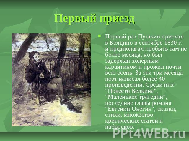 Первый приезд Первый раз Пушкин приехал в Болдино в сентябре 1830 г. и предполагал пробыть там не более месяца, но был задержан холерным карантином и прожил почти всю осень. За эти три месяца поэт написал более 40 произведений. Среди них: 