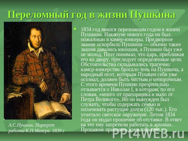 Переломный год в жизни Пушкина 1834 год явился переломным годом в жизни Пушкина. Накануне нового года он был пожалован в камер-юнкеры. Придворное звание оскорбило Пушкина — обычно такие звания давались юношам, а Пушкин был уже не молод. Поэт понимал…