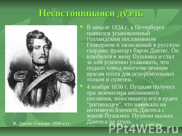 Несостоявшаяся дуэль В начале 1834 г. в Петербурге появился усыновленный голландским посланником Геккерном и записанный в русскую гвардию француз барон Дантес. Он влюбился в жену Пушкина и стал за ней усиленно ухаживать, что подало повод многочислен…