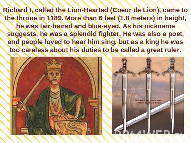 Richard I, called the Lion-Hearted (Coeur de Lion), came to the throne in 1189. More than 6 feet (1.8 meters) in height, he was fair-haired and blue-eyed. As his nickname suggests, he was a splendid fighter. He was also a poet, and people loved to h…