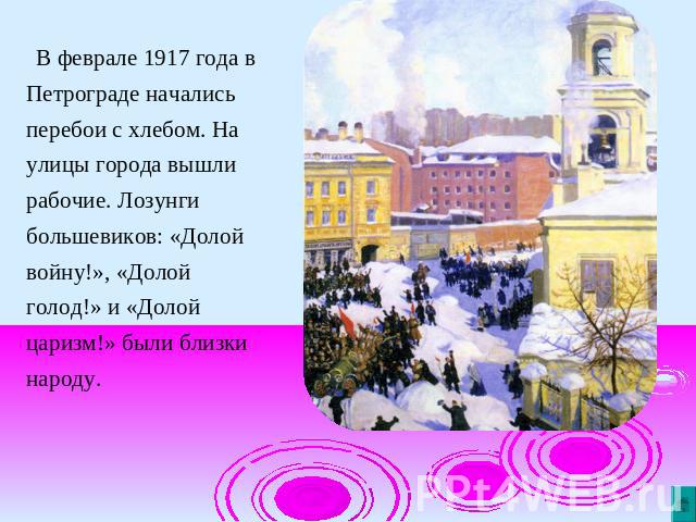 В феврале 1917 года в Петрограде начались перебои с хлебом. На улицы города вышли рабочие. Лозунги большевиков: «Долой войну!», «Долой голод!» и «Долой царизм!» были близки народу.