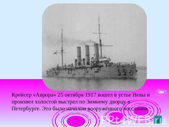 Крейсер «Аврора» 25 октября 1917 вошел в устье Невы и произвел холостой выстрел по Зимнему дворцу в Петербурге. Это было началом вооружённого восстания
