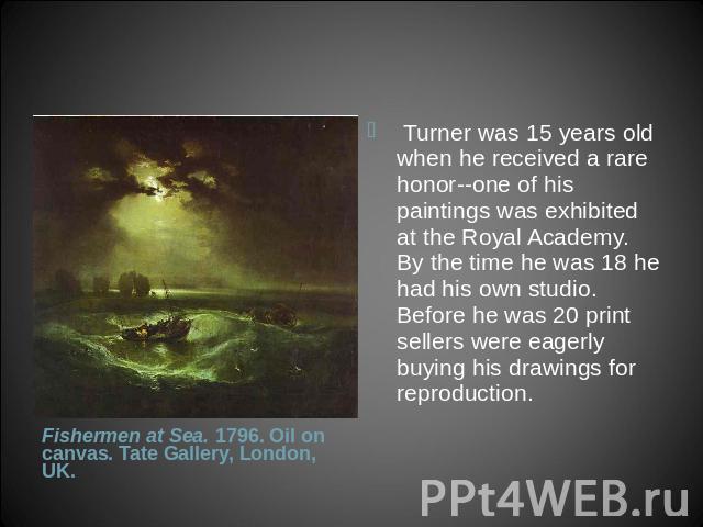  Turner was 15 years old when he received a rare honor--one of his paintings was exhibited at the Royal Academy. By the time he was 18 he had his own studio. Before he was 20 print sellers were eagerly buying his drawings for reproduction. Fishermen…
