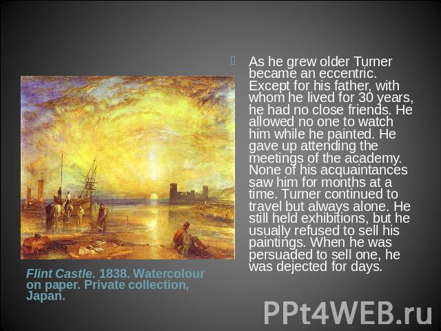 As he grew older Turner became an eccentric. Except for his father, with whom he lived for 30 years, he had no close friends. He allowed no one to watch him while he painted. He gave up attending the meetings of the academy. None of his acquaintance…