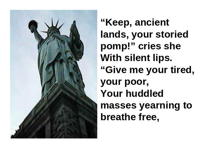 “Keep, ancient lands, your storied pomp!” cries sheWith silent lips. “Give me your tired, your poor,Your huddled masses yearning to breathe free,