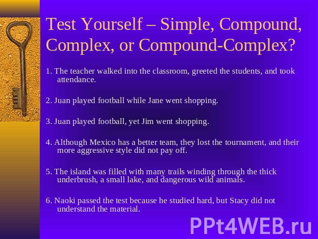 Test Yourself – Simple, Compound, Complex, or Compound-Complex? 1. The teacher walked into the classroom, greeted the students, and took attendance.2. Juan played football while Jane went shopping.3. Juan played football, yet Jim went shopping.4. Al…