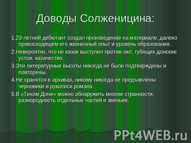 Доводы Солженицина: 1.23-летний дебютант создал произведение на материале, далеко превосходящем его жизненный опыт и уровень образования.2.Невероятно, что не казак выступил против сил, губящих донские устои, казачество.3.Эти литературные высоты нико…