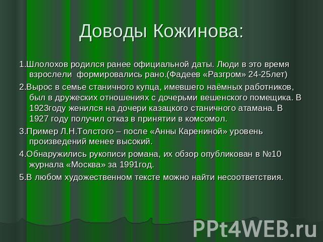 Доводы Кожинова: 1.Шлолохов родился ранее официальной даты. Люди в это время взрослели формировались рано.(Фадеев «Разгром» 24-25лет)2.Вырос в семье станичного купца, имевшего наёмных работников, был в дружеских отношениях с дочерьми вешенского поме…