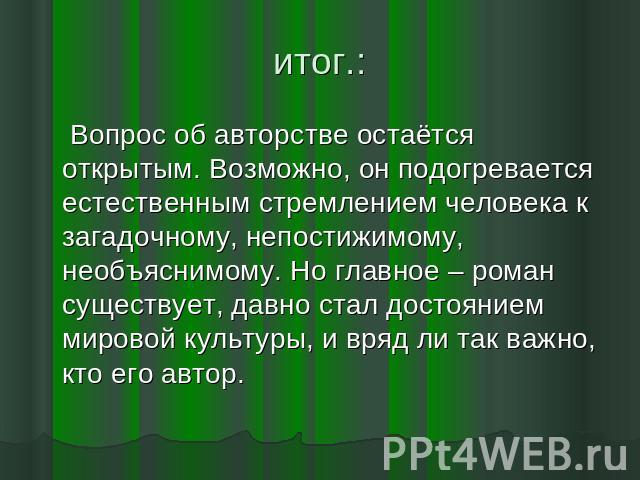 итог.: Вопрос об авторстве остаётся открытым. Возможно, он подогревается естественным стремлением человека к загадочному, непостижимому, необъяснимому. Но главное – роман существует, давно стал достоянием мировой культуры, и вряд ли так важно, кто е…