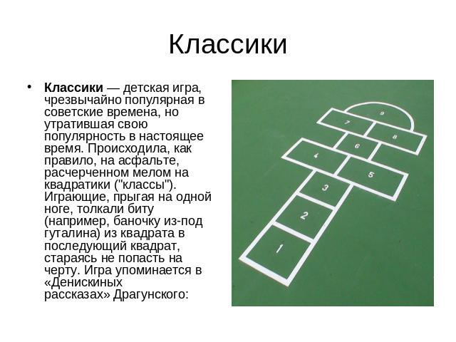 Классики Классики — детская игра, чрезвычайно популярная в советские времена, но утратившая свою популярность в настоящее время. Происходила, как правило, на асфальте, расчерченном мелом на квадратики (