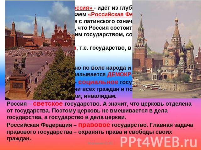 Название «Россия» - идёт из глубины веков. По другому мы её называем «Российская Федерация». Слово «федерация» в переводе с латинского означает «союз, объединение». А значит, что Россия состоит из частей. Каждая часть является маленьким государством…