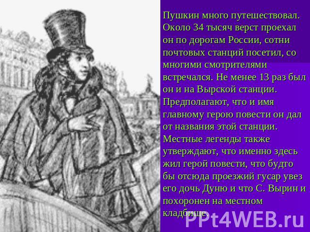 Пушкин много путешествовал. Около 34 тысяч верст проехал он по дорогам России, сотни почтовых станций посетил, со многими смотрителями встречался. Не менее 13 раз был он и на Вырской станции. Предполагают, что и имя главному герою повести он дал от …