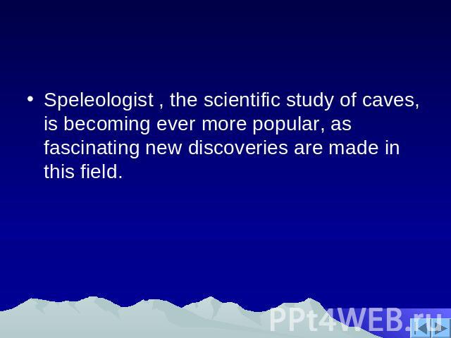 Speleologist , the scientific study of caves, is becoming ever more popular, as fascinating new discoveries are made in this field.