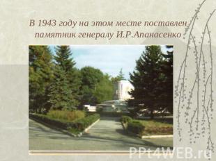 В 1943 году на этом месте поставлен памятник генералу И.Р.Апанасенко