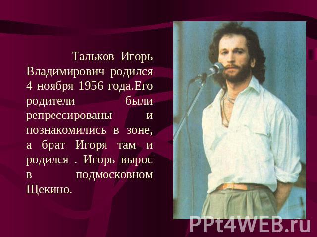 Тальков Игорь Владимирович родился 4 ноября 1956 года.Его родители были репрессированы и познакомились в зоне, а брат Игоря там и родился . Игорь вырос в подмосковном Щекино.