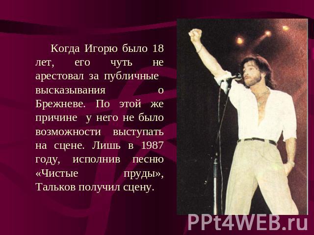 Когда Игорю было 18 лет, его чуть не арестовал за публичные высказывания о Брежневе. По этой же причине у него не было возможности выступать на сцене. Лишь в 1987 году, исполнив песню «Чистые пруды», Тальков получил сцену.