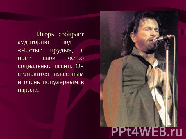 Игорь собирает аудиторию под «Чистые пруды», а поет свои остро социальные песни. Он становится известным и очень популярным в народе.