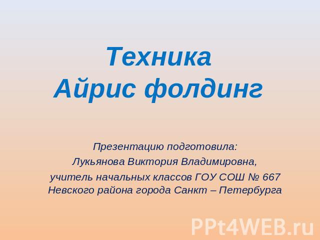 ТехникаАйрис фолдинг Презентацию подготовила:Лукьянова Виктория Владимировна,учитель начальных классов ГОУ СОШ № 667 Невского района города Санкт – Петербурга