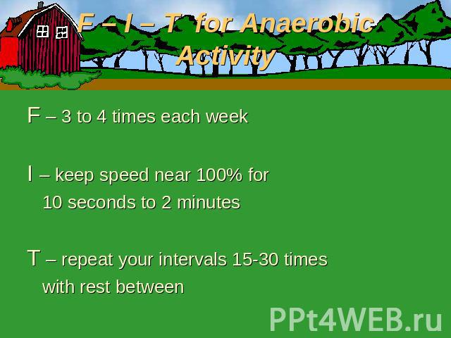 F – I – T for Anaerobic Activity F – 3 to 4 times each weekI – keep speed near 100% for 10 seconds to 2 minutesT – repeat your intervals 15-30 times with rest between