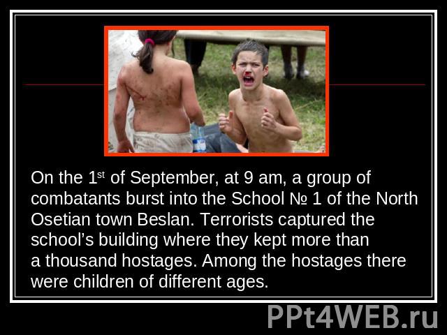On the 1st of September, at 9 am, a group of combatants burst into the School № 1 of the NorthOsetian town Beslan. Terrorists captured theschool’s building where they kept more thana thousand hostages. Among the hostages therewere children of differ…